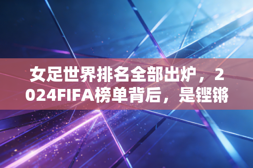 女足世界排名全部出炉，2024FIFA榜单背后，是铿锵玫瑰跨越山海的追梦路