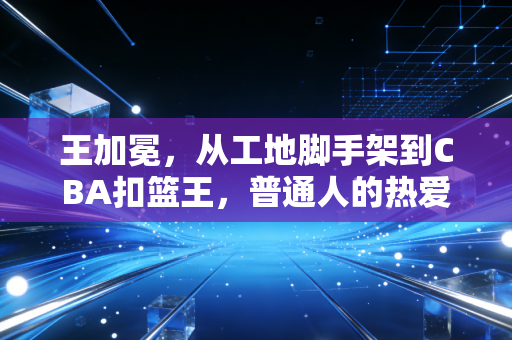 王加冕，从工地脚手架到CBA扣篮王，普通人的热爱也能配得上聚光灯