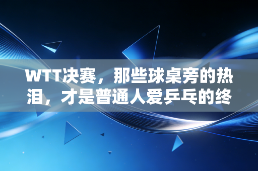 WTT决赛，那些球桌旁的热泪，才是普通人爱乒乓的终极理由