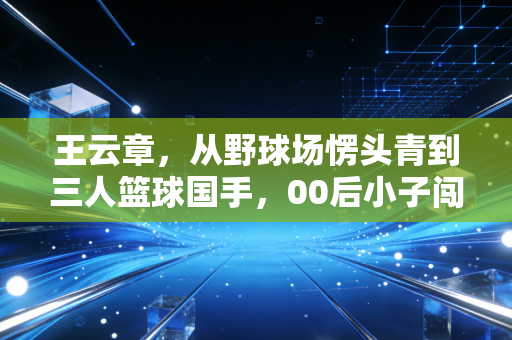 王云章,从野球场愣头青到三人篮球国手,00后小子闯出来的热血路 王云章,从野球场愣头青到三人篮球国手,00后小子闯出来的热血路
