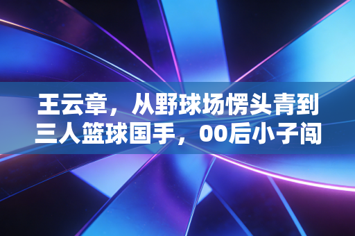 王云章，从野球场愣头青到三人篮球国手，00后小子闯出来的热血路