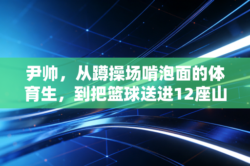 尹帅，从蹲操场啃泡面的体育生，到把篮球送进12座山区小学的灌篮校长