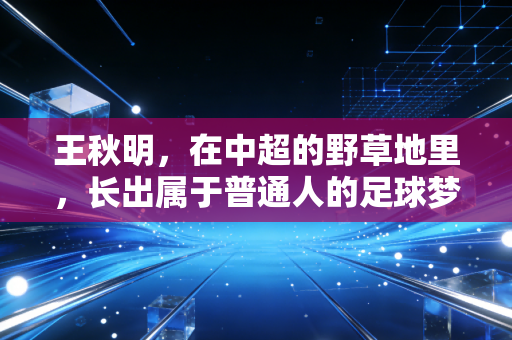 王秋明，在中超的野草地里，长出属于普通人的足球梦