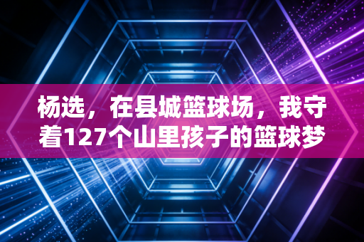 杨选，在县城篮球场，我守着127个山里孩子的篮球梦