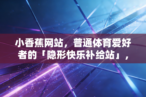 小香蕉网站，普通体育爱好者的「隐形快乐补给站」，我用了3年终于敢推荐
