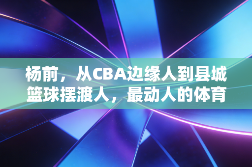杨前,从CBA边缘人到县城篮球摆渡人,最动人的体育从来都在烟火里 杨前,从CBA边缘人到县城篮球摆渡人,最动人的体育从来都在烟火里