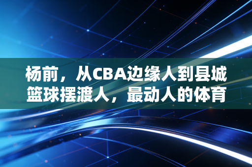 杨前，从CBA边缘人到县城篮球摆渡人，最动人的体育从来都在烟火里