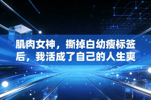 肌肉女神，撕掉白幼瘦标签后，我活成了自己的人生爽文女主