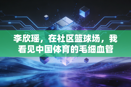 李欣瑶,在社区篮球场,我看见中国体育的毛细血管 李欣瑶,在社区篮球场,我看见中国体育的毛细血管