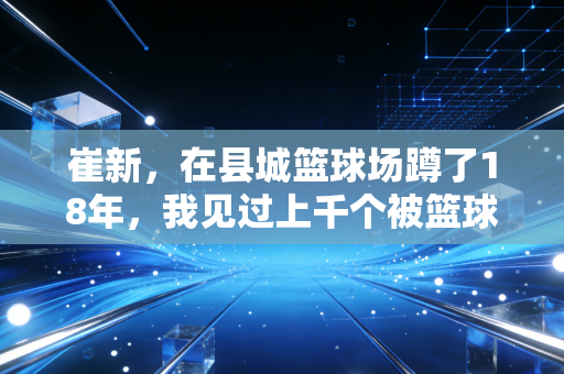 崔新,在县城篮球场蹲了18年,我见过上千个被篮球改变命运的孩子 崔新,在县城篮球场蹲了18年,我见过上千个被篮球改变命运的孩子