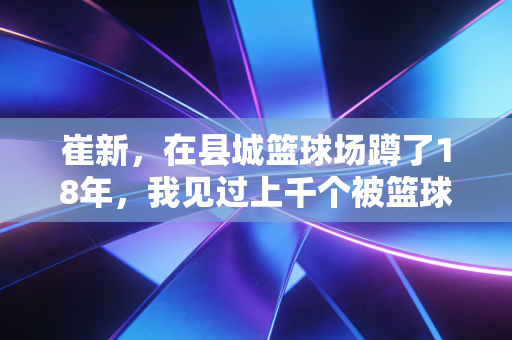 崔新，在县城篮球场蹲了18年，我见过上千个被篮球改变命运的孩子
