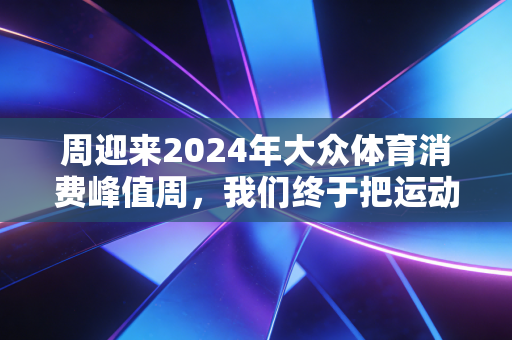 周迎来2024年大众体育消费峰值周，我们终于把运动从KPI活成了生活刚需
