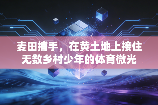 麦田捕手,在黄土地上接住无数乡村少年的体育微光 麦田捕手,在黄土地上接住无数乡村少年的体育微光