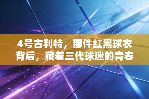 4号古利特,那件红黑球衣背后,藏着三代球迷的青春与反叛 4号古利特,那件红黑球衣背后,藏着三代球迷的青春与反叛