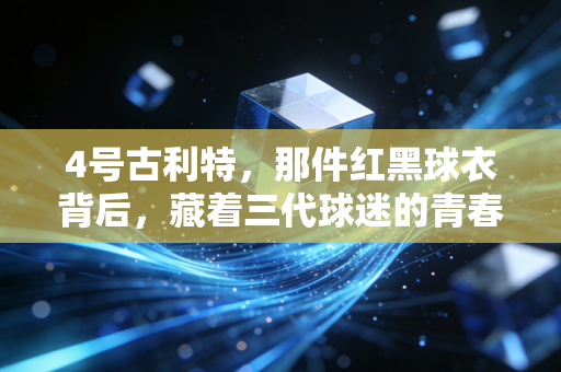 4号古利特,那件红黑球衣背后,藏着三代球迷的青春与反叛 4号古利特,那件红黑球衣背后,藏着三代球迷的青春与反叛