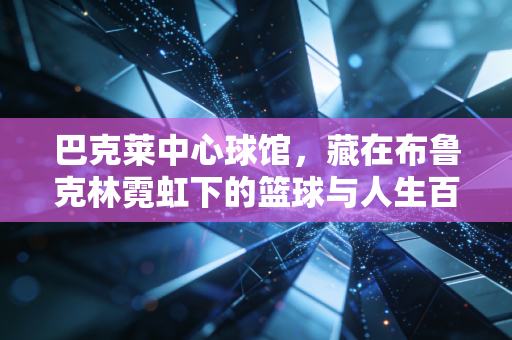 巴克莱中心球馆,藏在布鲁克林霓虹下的篮球与人生百态展览馆 巴克莱中心球馆,藏在布鲁克林霓虹下的篮球与人生百态展览馆