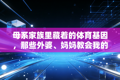 母系家族里藏着的体育基因，那些外婆、妈妈教会我的热血与热爱