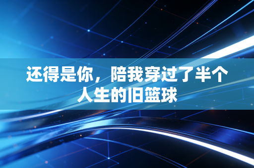 还得是你,陪我穿过了半个人生的旧篮球 还得是你,陪我穿过了半个人生的旧篮球