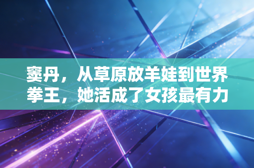 窦丹，从草原放羊娃到世界拳王，她活成了女孩最有力量的模样
