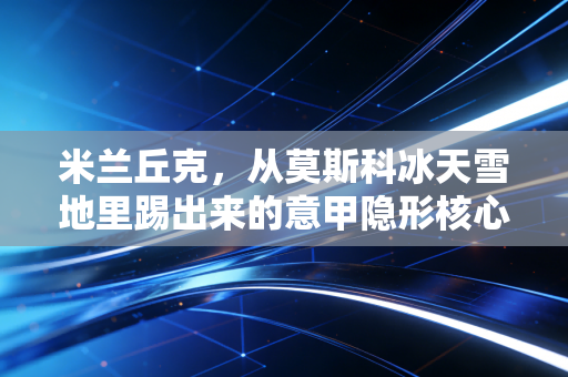米兰丘克，从莫斯科冰天雪地里踢出来的意甲隐形核心