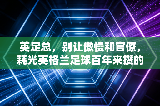 英足总,别让傲慢和官僚,耗光英格兰足球百年来攒的家底 英足总,别让傲慢和官僚,耗光英格兰足球百年来攒的家底