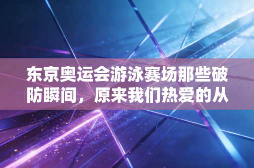 东京奥运会游泳赛场那些破防瞬间，原来我们热爱的从来不止金牌
