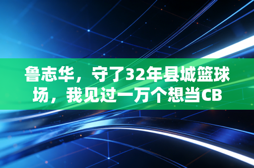 鲁志华,守了32年县城篮球场,我见过一万个想当CBA球星的孩子 鲁志华,守了32年县城篮球场,我见过一万个想当CBA球星的孩子