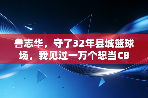 鲁志华，守了32年县城篮球场，我见过一万个想当CBA球星的孩子