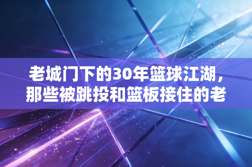 老城门下的30年篮球江湖，那些被跳投和篮板接住的老城烟火