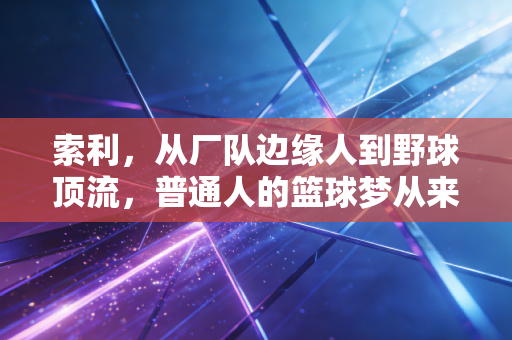 索利，从厂队边缘人到野球顶流，普通人的篮球梦从来不是鸡汤