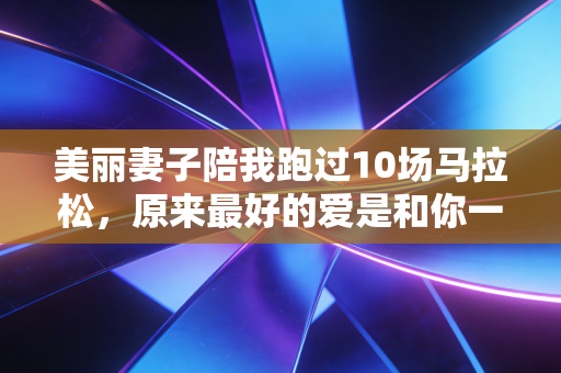美丽妻子陪我跑过10场马拉松,原来最好的爱是和你一起在赛道上发光 美丽妻子陪我跑过10场马拉松,原来最好的爱是和你一起在赛道上发光