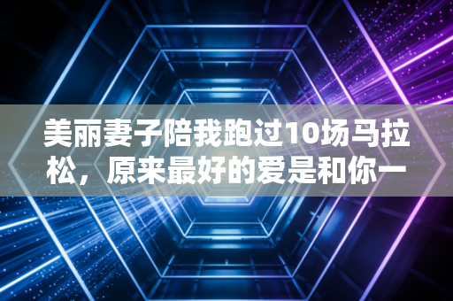 美丽妻子陪我跑过10场马拉松,原来最好的爱是和你一起在赛道上发光 美丽妻子陪我跑过10场马拉松,原来最好的爱是和你一起在赛道上发光