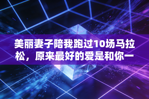美丽妻子陪我跑过10场马拉松，原来最好的爱是和你一起在赛道上发光