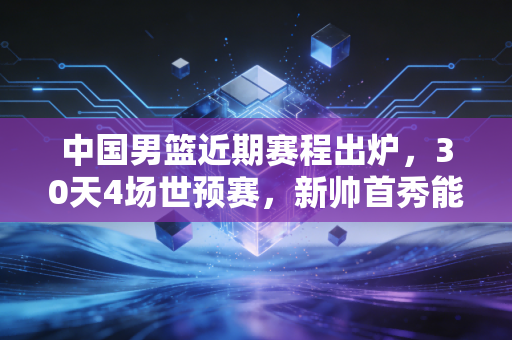 中国男篮近期赛程出炉，30天4场世预赛，新帅首秀能不能打个翻身仗？