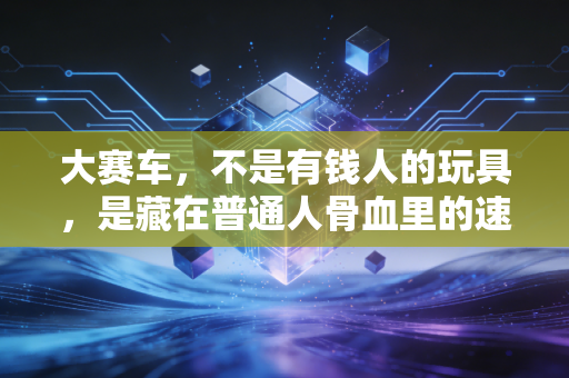 大赛车,不是有钱人的玩具,是藏在普通人骨血里的速度本能 大赛车,不是有钱人的玩具,是藏在普通人骨血里的速度本能
