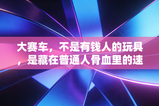 大赛车,不是有钱人的玩具,是藏在普通人骨血里的速度本能 大赛车,不是有钱人的玩具,是藏在普通人骨血里的速度本能