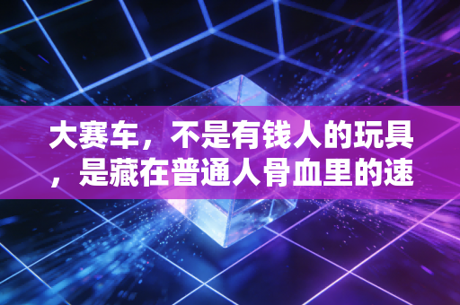 大赛车，不是有钱人的玩具，是藏在普通人骨血里的速度本能