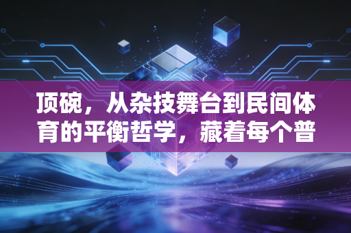 顶碗，从杂技舞台到民间体育的平衡哲学，藏着每个普通人对抗生活摇晃的底气