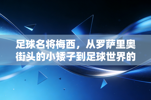 足球名将梅西，从罗萨里奥街头的小矮子到足球世界的活传奇