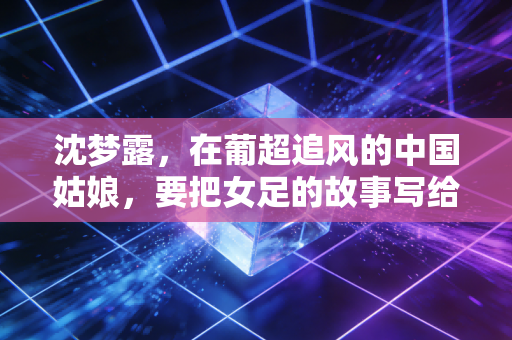 沈梦露，在葡超追风的中国姑娘，要把女足的故事写给更多人看