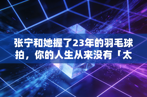 张宁和她握了23年的羽毛球拍,你的人生从来没有「太晚的开始」 张宁和她握了23年的羽毛球拍,你的人生从来没有「太晚的开始」