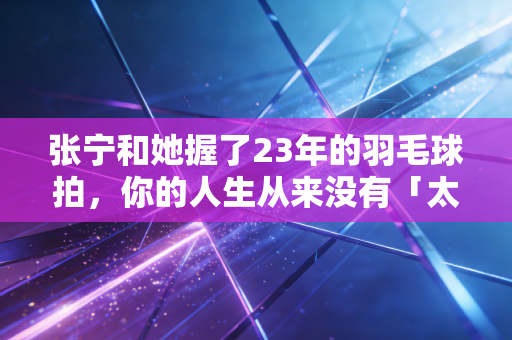 张宁和她握了23年的羽毛球拍，你的人生从来没有「太晚的开始」