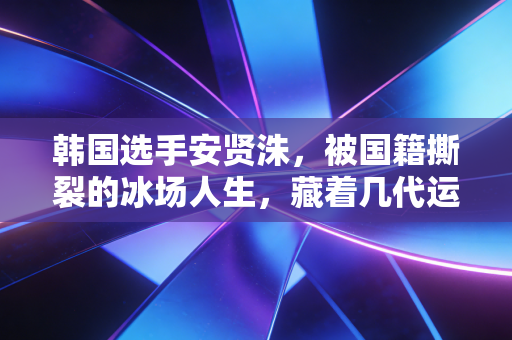韩国选手安贤洙，被国籍撕裂的冰场人生，藏着几代运动员的两难