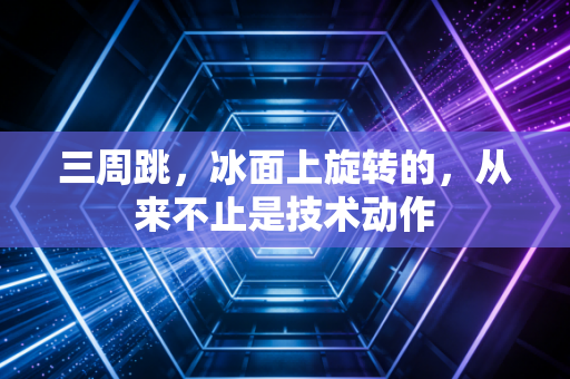 三周跳,冰面上旋转的,从来不止是技术动作 三周跳,冰面上旋转的,从来不止是技术动作