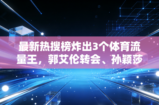 最新热搜榜炸出3个体育流量王，郭艾伦转会、孙颖莎30连胜、村BA免票，藏着中国人最朴素的体育热爱
