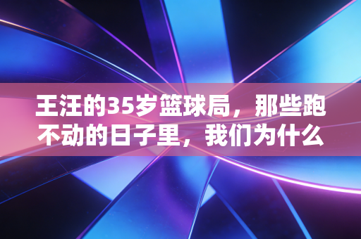王汪的35岁篮球局,那些跑不动的日子里,我们为什么还放不下球鞋? 王汪的35岁篮球局,那些跑不动的日子里,我们为什么还放不下球鞋?