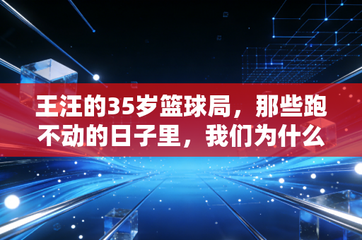 王汪的35岁篮球局，那些跑不动的日子里，我们为什么还放不下球鞋？