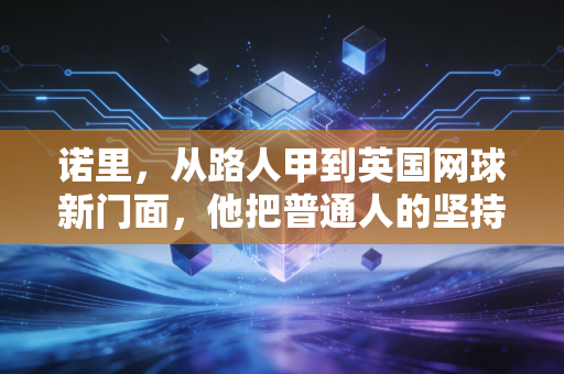 诺里,从路人甲到英国网球新门面,他把普通人的坚持写进了职业体育的神话里 诺里,从路人甲到英国网球新门面,他把普通人的坚持写进了职业体育的神话里