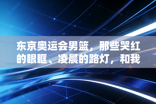 东京奥运会男篮，那些哭红的眼眶、凌晨的路灯，和我们藏了三年的意难平