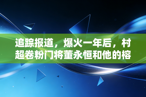 追踪报道,爆火一年后,村超卷粉门将董永恒和他的榕江足球江湖 追踪报道,爆火一年后,村超卷粉门将董永恒和他的榕江足球江湖